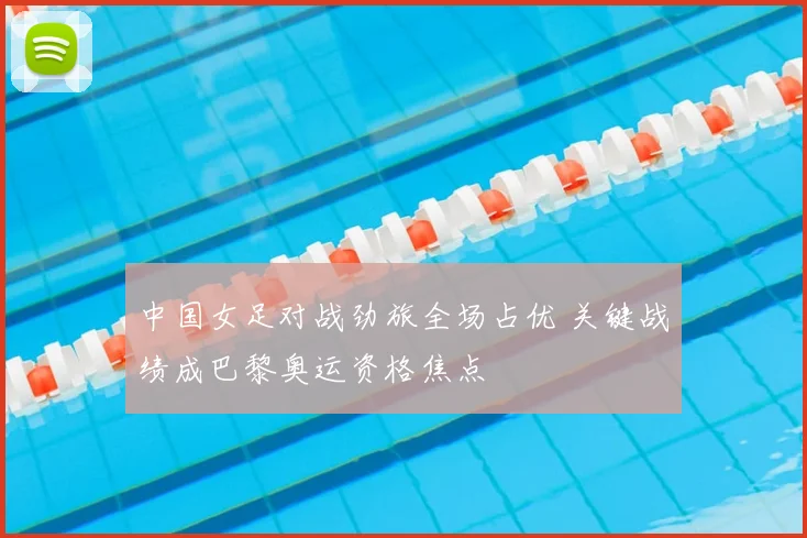 中国女足对战劲旅全场占优 关键战绩成巴黎奥运资格焦点