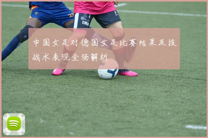 中国女足对德国女足比赛结果及技战术表现全场解析