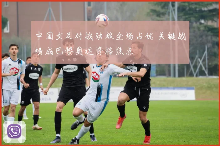 中国女足对战劲旅全场占优 关键战绩成巴黎奥运资格焦点